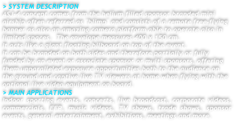 > SYSTEM DESCRIPTION
ASJ-4 concept comes from the helium filled sponsor branded mini airship often referred as "blimp" and consists of a remote free-flying banner as also an amazing camera platform able to operate also in limited spaces.  The envelope measures 400 x 150 cm.
It acts like a giant floating bilboard on top of the event.
It can be branded on both sides and therefore partially or fully funded by an event or associate sponsor or multi sponsors, offering them unparalleled exposure opportunities both to the audience on the ground and captive live TV viewers at home when flying with the optional live video equipment on board.
> MAIN APPLICATIONS
Indoor sporting events, concerts, live broadcast, corporate videos, commercials, EFP, music videos, TV shows, trade shows, sponsor events, general entertainment, exhibitions, meetings and more.




 

