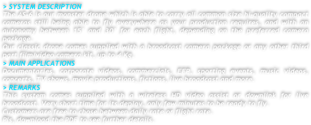 > SYSTEM DESCRIPTION
The AS-6 is our monster drone which is able to carry all common size hi-quality compact cameras still being able to fly everywhere as your production requires, and with an autonomy between 15’ and 30’ for each flight, depending on the preferred camera package. 
Our classic drone comes supplied with a broadcast camera package or any other third part film/video camera kit, up to 4 Kg.
> MAIN APPLICATIONS
Documentaries, corporate videos, commercials, EFP, sporting events, music videos, concerts, TV shows, movie productions, fictions, live broadcast and more.
> REMARKS
This system comes supplied with a wireless HD video assist or downlink for live broadcast. Very short time for its deploy, only few minutes to be ready to fly.
Customers are free to chose between daily rate or flight rate.
Pls, download the PDF to see further details.



 

