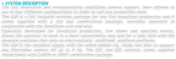 > SYSTEM DESCRIPTION
The last innovative and revolutionizing stabilizing camera support, here offered to you in four different configurations in order to suit any production need.
The GSB is a full inclusive wireless package for any live broadcast production and It comes supplied with a full box camera/lens package, normally operated in conjunction with the Steadicam arm and vest.
Especially developed for broadcast production, live shows and sporting events, allows the operator to work in a more conveniently way and for a long time with the absolute precision that only an electronically  stabilized  platform performs.
The GSN is the standard supply with the naked gimbal rig, ready and able to support any film/video camera kit up to 8 Kg. The GSC and GSS variants comes supplied respectively with CANON or SONY camera/lens package.




 

