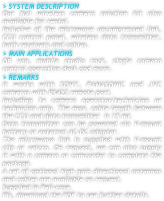 > SYSTEM DESCRIPTION
Our full wireless camera solution kit also available for rental.
Inclusive of the mIcrowave uncompressed link, CCU control panel, wireless data transmitter, both receivers and cables.
> MAIN APPLICATIONS
OB van, mobile studio rack, single camera control operation desk and more. 
> REMARKS
It works with SONY, PANASONIC and JVC cameras with RS422 remote port. 
Including 1x camera operator/technician or technician only. The max. cable length between the CCU and data transmitter  is 15 mt.
Data transmitter can be powered via V-mount battery or external AC-DC adapter.
The microwave link is supplied with V-mount clip or velcro. On request, we can also supply  it with a camera or camcorder to complete the package.
A set of optional high gain directional antennas and cables are available on request.  
Supplied in Peli-case.
Pls, download the PDF to see further details.






 

