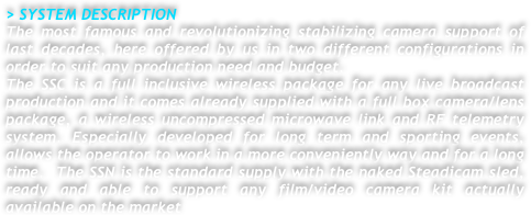 > SYSTEM DESCRIPTION
The most famous and revolutionizing stabilizing camera support of last decades, here offered by us in two different configurations in order to suit any production need and budget.
The SSC is a full inclusive wireless package for any live broadcast production and it comes already supplied with a full box camera/lens package, a wireless uncompressed microwave link and RF telemetry system. Especially developed for long term and sporting events, allows the operator to work in a more conveniently way and for a long time.  The SSN is the standard supply with the naked Steadicam sled, ready and able to support any film/video camera kit actually available on the market




 


