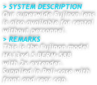 &gt; SYSTEM DESCRIPTION&#10;Our superwide Fujinon lens&#10;is also available for rental&#10;without personnel.&#10;&gt; REMARKS&#10;This is the Fujinon model &#10;HA13x4.5 BERM-58B&#10;with 2x extender.&#10;Supplied in Peli-case with&#10;front and rear cap.&#10;&#10;&#10;&#10;&#10;&#10;&#10; &#10;&#10;